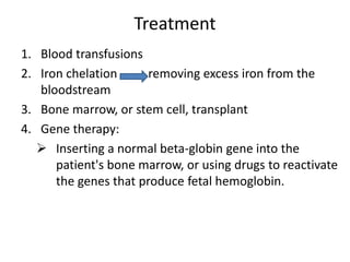 Treatment
1. Blood transfusions
2. Iron chelation removing excess iron from the
bloodstream
3. Bone marrow, or stem cell, transplant
4. Gene therapy:
 Inserting a normal beta-globin gene into the
patient's bone marrow, or using drugs to reactivate
the genes that produce fetal hemoglobin.
 