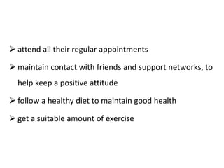  attend all their regular appointments
 maintain contact with friends and support networks, to
help keep a positive attitude
 follow a healthy diet to maintain good health
 get a suitable amount of exercise
 