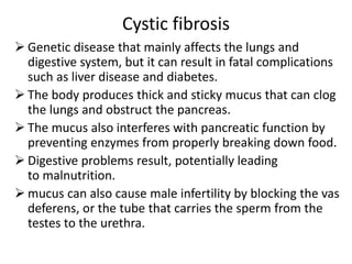 Cystic fibrosis
 Genetic disease that mainly affects the lungs and
digestive system, but it can result in fatal complications
such as liver disease and diabetes.
 The body produces thick and sticky mucus that can clog
the lungs and obstruct the pancreas.
 The mucus also interferes with pancreatic function by
preventing enzymes from properly breaking down food.
 Digestive problems result, potentially leading
to malnutrition.
 mucus can also cause male infertility by blocking the vas
deferens, or the tube that carries the sperm from the
testes to the urethra.
 