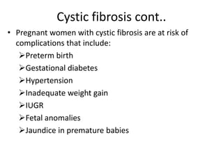 Cystic fibrosis cont..
• Pregnant women with cystic fibrosis are at risk of
complications that include:
Preterm birth
Gestational diabetes
Hypertension
Inadequate weight gain
IUGR
Fetal anomalies
Jaundice in premature babies
 