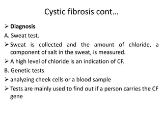 Cystic fibrosis cont…
 Diagnosis
A. Sweat test.
 Sweat is collected and the amount of chloride, a
component of salt in the sweat, is measured.
 A high level of chloride is an indication of CF.
B. Genetic tests
 analyzing cheek cells or a blood sample
 Tests are mainly used to find out if a person carries the CF
gene
 