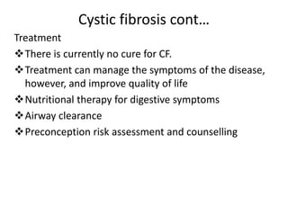 Cystic fibrosis cont…
Treatment
There is currently no cure for CF.
Treatment can manage the symptoms of the disease,
however, and improve quality of life
Nutritional therapy for digestive symptoms
Airway clearance
Preconception risk assessment and counselling
 