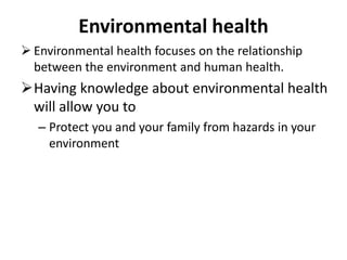 Environmental health
 Environmental health focuses on the relationship
between the environment and human health.
Having knowledge about environmental health
will allow you to
– Protect you and your family from hazards in your
environment
 