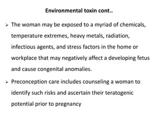 Environmental toxin cont..
 The woman may be exposed to a myriad of chemicals,
temperature extremes, heavy metals, radiation,
infectious agents, and stress factors in the home or
workplace that may negatively affect a developing fetus
and cause congenital anomalies.
 Preconception care includes counseling a woman to
identify such risks and ascertain their teratogenic
potential prior to pregnancy
 