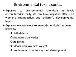 Environmental toxins cont...
 Exposure to environmental chemicals at levels
encountered in daily life can have negative effects on
women’s reproductive and children’s developmental
health
 Exposure to certain environmental chemicals has been
linked to
birth defects
 premature deliveries
Stillbirths
infants with low birth weight
problems with nervous system development
 