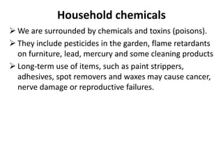 Household chemicals
 We are surrounded by chemicals and toxins (poisons).
 They include pesticides in the garden, flame retardants
on furniture, lead, mercury and some cleaning products
 Long-term use of items, such as paint strippers,
adhesives, spot removers and waxes may cause cancer,
nerve damage or reproductive failures.
 