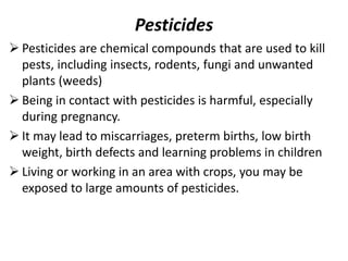 Pesticides
 Pesticides are chemical compounds that are used to kill
pests, including insects, rodents, fungi and unwanted
plants (weeds)
 Being in contact with pesticides is harmful, especially
during pregnancy.
 It may lead to miscarriages, preterm births, low birth
weight, birth defects and learning problems in children
 Living or working in an area with crops, you may be
exposed to large amounts of pesticides.
 