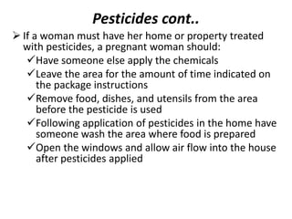 Pesticides cont..
 If a woman must have her home or property treated
with pesticides, a pregnant woman should:
Have someone else apply the chemicals
Leave the area for the amount of time indicated on
the package instructions
Remove food, dishes, and utensils from the area
before the pesticide is used
Following application of pesticides in the home have
someone wash the area where food is prepared
Open the windows and allow air flow into the house
after pesticides applied
 