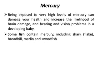 Mercury
 Being exposed to very high levels of mercury can
damage your health and increase the likelihood of
brain damage, and hearing and vision problems in a
developing baby.
 Some fish contain mercury, including shark (flake),
broadbill, marlin and swordfish
 