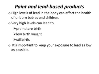 Paint and lead-based products
o High levels of lead in the body can affect the health
of unborn babies and children.
o Very high levels can lead to
premature birth
low birth weight
stillbirth.
o It’s important to keep your exposure to lead as low
as possible.
 