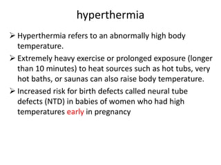 hyperthermia
 Hyperthermia refers to an abnormally high body
temperature.
 Extremely heavy exercise or prolonged exposure (longer
than 10 minutes) to heat sources such as hot tubs, very
hot baths, or saunas can also raise body temperature.
 Increased risk for birth defects called neural tube
defects (NTD) in babies of women who had high
temperatures early in pregnancy
 