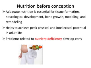 Nutrition before conception
 Adequate nutrition is essential for tissue formation,
neurological development, bone growth, modeling, and
remodeling
 Helps to achieve peak physical and intellectual potential
in adult life
 Problems related to nutrient deficiency develop early
 