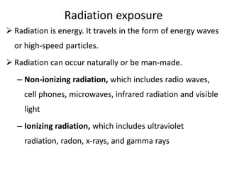 Radiation exposure
 Radiation is energy. It travels in the form of energy waves
or high-speed particles.
 Radiation can occur naturally or be man-made.
– Non-ionizing radiation, which includes radio waves,
cell phones, microwaves, infrared radiation and visible
light
– Ionizing radiation, which includes ultraviolet
radiation, radon, x-rays, and gamma rays
 