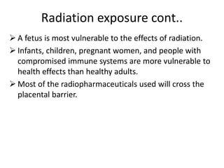 Radiation exposure cont..
 A fetus is most vulnerable to the effects of radiation.
 Infants, children, pregnant women, and people with
compromised immune systems are more vulnerable to
health effects than healthy adults.
 Most of the radiopharmaceuticals used will cross the
placental barrier.
 