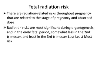 Fetal radiation risk
 There are radiation-related risks throughout pregnancy
that are related to the stage of pregnancy and absorbed
dose
 Radiation risks are most significant during organogenesis
and in the early fetal period, somewhat less in the 2nd
trimester, and least in the 3rd trimester Less Least Most
risk
 