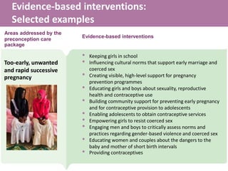 Evidence-based interventions:
Selected examples
• Keeping girls in school
• Influencing cultural norms that support early marriage and
coerced sex
• Creating visible, high-level support for pregnancy
prevention programmes
• Educating girls and boys about sexuality, reproductive
health and contraceptive use
• Building community support for preventing early pregnancy
and for contraceptive provision to adolescents
• Enabling adolescents to obtain contraceptive services
• Empowering girls to resist coerced sex
• Engaging men and boys to critically assess norms and
practices regarding gender-based violence and coerced sex
• Educating women and couples about the dangers to the
baby and mother of short birth intervals
• Providing contraceptives
Too-early, unwanted
and rapid successive
pregnancy
Areas addressed by the
preconception care
package
Evidence-based interventions
 