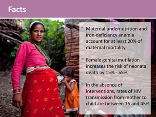 Facts
• Maternal undernutrition and
iron-deficiency anemia
account for at least 20% of
maternal mortality
• Female genital mutilation
increases the risk of neonatal
death by 15% - 55%
• In the absence of
interventions, rates of HIV
transmission from mother to
child are between 15 and 45%
 