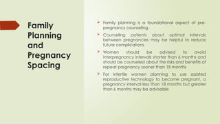 Family
Planning
and
Pregnancy
Spacing
 Family planning is a foundational aspect of pre-
pregnancy counseling.
 Counseling patients about optimal intervals
between pregnancies may be helpful to reduce
future complications
 Women should be advised to avoid
interpregnancy intervals shorter than 6 months and
should be counseled about the risks and benefits of
repeat pregnancy sooner than 18 months
 For infertile women planning to use assisted
reproductive technology to become pregnant, a
pregnancy interval less than 18 months but greater
than 6 months may be advisable
 