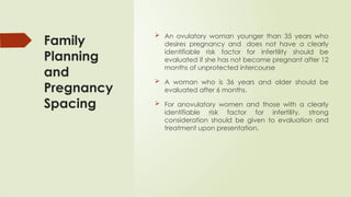 Family
Planning
and
Pregnancy
Spacing
 An ovulatory woman younger than 35 years who
desires pregnancy and does not have a clearly
identifiable risk factor for infertility should be
evaluated if she has not become pregnant after 12
months of unprotected intercourse
 A woman who is 36 years and older should be
evaluated after 6 months.
 For anovulatory women and those with a clearly
identifiable risk factor for infertility, strong
consideration should be given to evaluation and
treatment upon presentation.
 