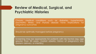 Review of Medical, Surgical, and
Psychiatric Histories
Chronic medical conditions such as diabetes, hypertension,
psychiatric illness, and thyroid disease have implications for
pregnancy outcomes
Should be optimally managed before pregnancy
Screening may be appropriate for patients with risk factors (eg, age
greater than 30 years, morbid obesity, history of pregnancy loss,
preterm delivery, or infertility)
 