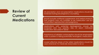 Review of
Current
Medications
All prescription and non-prescription medications should be
reviewed during pre-pregnancy counseling.
Should include nutritional supplements and herbal products
that patients may not consider to be medication use but
could affect reproduction and pregnancy
Medications with potential teratogenicity should be
reviewed and the specific risks of each individual
medication discussed in detail
Importance of reliable contraception should be emphasized
when a patient is taking potentially teratogenic medications
Lowest effective doses of the safest medications should be
used whenever it is medically reasonable to do so
 