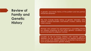 Review of
Family and
Genetic
History
A genetic and family history of the patient and her partner
should be obtained
This may include family history of genetic disorders, birth
defects, mental disorders, and breast, ovarian, uterine, and
colon cancer
Women who present for pre-pregnancy counseling should
be offered screening for the same genetic conditions as
recommended for pregnant women
Couples at risk of having children with specific genetic
diseases can be counseled about the disease inheritance
and course and offered referral for potential interventions,
such as preimplantation genetic testing.
 
