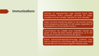 Immunizations
Women of reproductive age should have their
immunization status assessed annually for Tdap,
measles–mumps–rubella, hepatitis B, and varicella.
Tdap vaccine should be given to all women during
each pregnancy between 27–36 weeks regardless of
prepregnancy immunization history.
Vaccinations for rubella and varicella should be
given at least 28 days before pregnancy, or in the
postpartum period if not previously given.
Some advanced-reproductive-age patients may
wish to reproduce, and those age 50 years and older
should also be vaccinated against herpes zoster
 