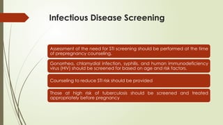 Infectious Disease Screening
Assessment of the need for STI screening should be performed at the time
of prepregnancy counseling.
Gonorrhea, chlamydial infection, syphilis, and human immunodeficiency
virus (HIV) should be screened for based on age and risk factors.
Counseling to reduce STI risk should be provided
Those at high risk of tuberculosis should be screened and treated
appropriately before pregnancy
 