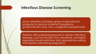 Infectious Disease Screening
Much attention has been given to educational
programs to reduce maternal Toxoplasma
gondii infection and, thus, congenital toxoplasmosis
Patients with potential exposure to certain infectious
diseases, such as the Zika virus, should be counseled
regarding travel restrictions and appropriate waiting
time before attempting pregnancy.
 