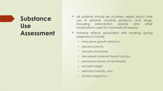 Substance
Use
Assessment
 All patients should be routinely asked about their
use of alcohol, nicotine products, and drugs,
including prescription opioids and other
medications used for nonmedical reasons
 Adverse effects associated with smoking during
pregnancy include
• intrauterine growth restriction,
• placenta previa,
• abruptio placentae,
• decreased maternal thyroid function,
• premature rupture of membranes,
• low birth weight,
• perinatal mortality, and
• ectopic pregnancy
 