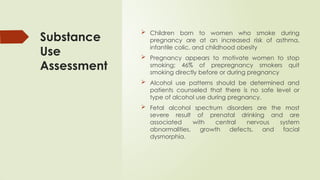 Substance
Use
Assessment
 Children born to women who smoke during
pregnancy are at an increased risk of asthma,
infantile colic, and childhood obesity
 Pregnancy appears to motivate women to stop
smoking; 46% of prepregnancy smokers quit
smoking directly before or during pregnancy
 Alcohol use patterns should be determined and
patients counseled that there is no safe level or
type of alcohol use during pregnancy.
 Fetal alcohol spectrum disorders are the most
severe result of prenatal drinking and are
associated with central nervous system
abnormalities, growth defects, and facial
dysmorphia.
 