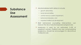 Substance
Use
Assessment
 Alcohol-related birth defects include
• growth deformities,
• facial abnormalities,
• central nervous system impairment,
• behavioral disorders, and
• impaired intellectual development
 Brief behavioral counseling interventions can
reduce the risk of alcohol-exposed pregnancies
 Marijuana is used by an estimated 2–5% of
pregnant women. Patients who are contemplating
pregnancy should be encouraged to discontinue
marijuana use.
 
