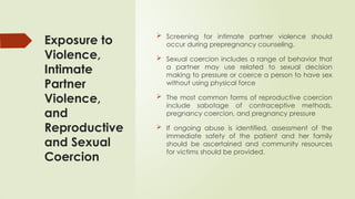 Exposure to
Violence,
Intimate
Partner
Violence,
and
Reproductive
and Sexual
Coercion
 Screening for intimate partner violence should
occur during prepregnancy counseling.
 Sexual coercion includes a range of behavior that
a partner may use related to sexual decision
making to pressure or coerce a person to have sex
without using physical force
 The most common forms of reproductive coercion
include sabotage of contraceptive methods,
pregnancy coercion, and pregnancy pressure
 If ongoing abuse is identified, assessment of the
immediate safety of the patient and her family
should be ascertained and community resources
for victims should be provided.
 