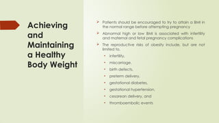 Achieving
and
Maintaining
a Healthy
Body Weight
 Patients should be encouraged to try to attain a BMI in
the normal range before attempting pregnancy
 Abnormal high or low BMI is associated with infertility
and maternal and fetal pregnancy complications
 The reproductive risks of obesity include, but are not
limited to,
• infertility,
• miscarriage,
• birth defects,
• preterm delivery,
• gestational diabetes,
• gestational hypertension,
• cesarean delivery, and
• thromboembolic events
 
