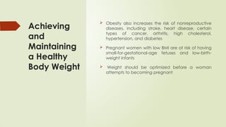 Achieving
and
Maintaining
a Healthy
Body Weight
 Obesity also increases the risk of nonreproductive
diseases, including stroke, heart disease, certain
types of cancer, arthritis, high cholesterol,
hypertension, and diabetes
 Pregnant women with low BMI are at risk of having
small-for-gestational-age fetuses and low-birth-
weight infants
 Weight should be optimized before a woman
attempts to becoming pregnant
 