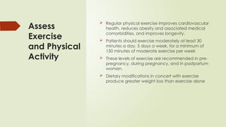 Assess
Exercise
and Physical
Activity
 Regular physical exercise improves cardiovascular
health, reduces obesity and associated medical
comorbidities, and improves longevity.
 Patients should exercise moderately at least 30
minutes a day, 5 days a week, for a minimum of
150 minutes of moderate exercise per week
 These levels of exercise are recommended in pre-
pregnancy, during pregnancy, and in postpartum
women.
 Dietary modifications in concert with exercise
produce greater weight loss than exercise alone
 