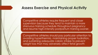Assess Exercise and Physical Activity
Competitive athletes require frequent and closer
supervision because they tend to maintain a more
strenuous training schedule throughout pregnancy
and resume high-intensity postpartum training sooner.
Competitive athletes should pay particular attention to
avoiding hyperthermia, maintaining proper hydration,
and sustaining adequate caloric intake to prevent
weight loss that may adversely affect fetal growth
 