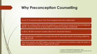 Why Preconception Counselling
4 out of 10 women report that their pregnancies are unplanned
Maternal undernutrition and iron-deficiency anaemia increase the risk of maternal
death, accounting for at least 20% of maternal mortality worldwide
In 2010, 58 000 newborn babies died from neonatal tetanus
Female genital mutilation increases the risk of neonatal death (including stillbirths)
by 15% to 55%
Perinatal deaths are 50% higher among children born to mothers under 20 years of
age compared to mothers aged 20–29 years
1. Geneva, World Health Organization, 2013.
2. Singh et al, Studies in Family Planning, 2010; 41(4): 241–50.
3. Liu et al, The Lancet 2012, 379: 2151–61.
 