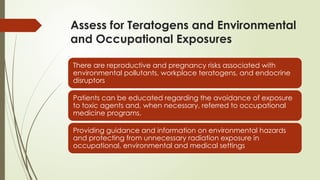 Assess for Teratogens and Environmental
and Occupational Exposures
There are reproductive and pregnancy risks associated with
environmental pollutants, workplace teratogens, and endocrine
disruptors
Patients can be educated regarding the avoidance of exposure
to toxic agents and, when necessary, referred to occupational
medicine programs.
Providing guidance and information on environmental hazards
and protecting from unnecessary radiation exposure in
occupational, environmental and medical settings
 