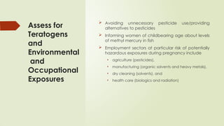 Assess for
Teratogens
and
Environmental
and
Occupational
Exposures
 Avoiding unnecessary pesticide use/providing
alternatives to pesticides
 Informing women of childbearing age about levels
of methyl mercury in fish
 Employment sectors at particular risk of potentially
hazardous exposures during pregnancy include
• agriculture (pesticides),
• manufacturing (organic solvents and heavy metals),
• dry cleaning (solvents), and
• health care (biologics and radiation)
 
