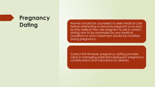 Pregnancy
Dating Women should be counseled to seek medical care
before attempting to become pregnant or as soon
as they believe they are pregnant to aid in correct
dating and to be monitored for any medical
conditions in which treatment should be modified
during pregnancy.
Correct first-trimester pregnancy dating provides
value in managing potential subsequent pregnancy
complications and indications for delivery
 