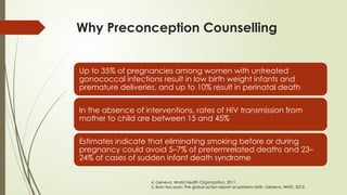 Why Preconception Counselling
Up to 35% of pregnancies among women with untreated
gonococcal infections result in low birth weight infants and
premature deliveries, and up to 10% result in perinatal death
In the absence of interventions, rates of HIV transmission from
mother to child are between 15 and 45%
Estimates indicate that eliminating smoking before or during
pregnancy could avoid 5–7% of pretermrelated deaths and 23–
24% of cases of sudden infant death syndrome
4. Geneva, World Health Organization, 2011.
5. Born too soon: The global action report on preterm birth. Geneva, WHO, 2012.
 