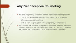 Why Preconception Counselling
 Adverse pregnancy outcomes remain a prevalent health problem
• 12% of babies are born premature, 8% with low birth weight
• 3% have major birth defects
• 31% of women giving birth suffer pregnancy complications
 Risk factors for adverse pregnancy outcomes remain prevalent
among woment of reproductive age – Smoking, obesity,
teratogenic drugs, preexisiting medical conditions (diabetes)
 