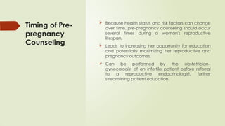 Timing of Pre-
pregnancy
Counseling
 Because health status and risk factors can change
over time, pre-pregnancy counseling should occur
several times during a woman's reproductive
lifespan,
 Leads to increasing her opportunity for education
and potentially maximizing her reproductive and
pregnancy outcomes.
 Can be performed by the obstetrician–
gynecologist of an infertile patient before referral
to a reproductive endocrinologist, further
streamlining patient education.
 