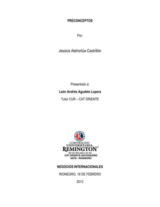PRECONCEPTOS



            Por:



Jessica Atehortúa Castrillón




        Presentado a:

 León Andrés Agudelo Lopera

  Tutor CUR – CAT ORIENTE




NEGOCIOS INTERNACIONALES

 RIONEGRO, 18 DE FEBRERO

            2013
 