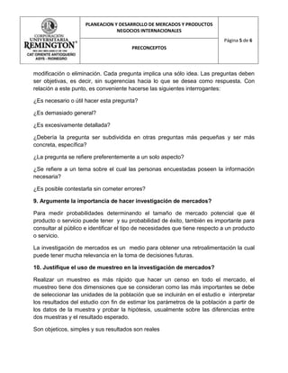 PLANEACION Y DESARROLLO DE MERCADOS Y PRODUCTOS
                                 NEGOCIOS INTERNACIONALES
                                                                             Página 5 de 6
                                        PRECONCEPTOS



modificación o eliminación. Cada pregunta implica una sólo idea. Las preguntas deben
ser objetivas, es decir, sin sugerencias hacia lo que se desea como respuesta. Con
relación a este punto, es conveniente hacerse las siguientes interrogantes:

¿Es necesario o útil hacer esta pregunta?

¿Es demasiado general?

¿Es excesivamente detallada?

¿Debería la pregunta ser subdividida en otras preguntas más pequeñas y ser más
concreta, específica?

¿La pregunta se refiere preferentemente a un solo aspecto?

¿Se refiere a un tema sobre el cual las personas encuestadas poseen la información
necesaria?

¿Es posible contestarla sin cometer errores?

9. Argumente la importancia de hacer investigación de mercados?

Para medir probabilidades determinando el tamaño de mercado potencial que él
producto o servicio puede tener y su probabilidad de éxito, también es importante para
consultar al público e identificar el tipo de necesidades que tiene respecto a un producto
o servicio.

La investigación de mercados es un medio para obtener una retroalimentación la cual
puede tener mucha relevancia en la toma de decisiones futuras.

10. Justifique el uso de muestreo en la investigación de mercados?

Realizar un muestreo es más rápido que hacer un censo en todo el mercado, el
muestreo tiene dos dimensiones que se consideran como las más importantes se debe
de seleccionar las unidades de la población que se incluirán en el estudio e interpretar
los resultados del estudio con fin de estimar los parámetros de la población a partir de
los datos de la muestra y probar la hipótesis, usualmente sobre las diferencias entre
dos muestras y el resultado esperado.

Son objeticos, simples y sus resultados son reales
 