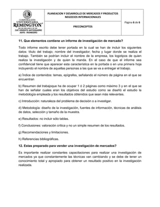 PLANEACION Y DESARROLLO DE MERCADOS Y PRODUCTOS
                                 NEGOCIOS INTERNACIONALES
                                                                            Página 6 de 6
                                         PRECONCEPTOS



11. Que elementos contiene un informe de investigación de mercado?

Todo informe escrito debe tener portada en la cual se han de incluir los siguientes
datos: título del trabajo; nombre del investigador; fecha y lugar donde se realiza el
trabajo. También se podrían incluir el nombre de la empresa, los logotipos de quien
realiza la investigación y de quien la manda. En el caso de que el informe sea
confidencial tiene que aparecer esta característica en la portada o en una primera hoja
incluyendo el nombre de aquellas personas a las que se va a entregar el trabajo.

a) Índice de contenidos: temas, epígrafes, señalando el número de página en el que se
encuentran

b) Resumen del trabajoque ha de ocupar 1 ó 2 páginas como máximo 3 y en el que se
han de señalar cuales eran los objetivos del estudio como se diseñó el estudio la
metodología empleada y los resultados obtenidos que sean más relevantes.

c) Introducción: naturaleza del problema de decisión o a investigar.

d) Metodología: diseño de la investigación, fuentes de información, técnicas de análisis
de datos, selección y tamaño de la muestra.

e) Resultados: no incluir sólo tablas.

f) Conclusiones: valoración crítica y no un simple resumen de los resultados.

g) Recomendaciones y limitaciones.

h) Referencias bibliográficas.

12. Estas preparado para vender una investigación de mercados?

Es importante realizar constantes capacitaciones para realizar una investigación de
mercados ya que constantemente las técnicas van cambiando y se debe de tener un
conocimiento total y apropiado para obtener un resultado positivo en la investigación
realizada.
 