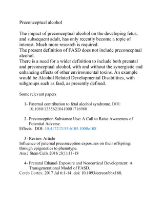 Preconceptual alcohol
The impact of preconceptual alcohol on the developing fetus,
and subsequent adult, has only recently become a topic of
interest. Much more research is required.
The present definition of FASD does not include preconceptual
alcohol.
There is a need for a wider definition to include both prenatal
and preconceptual alcohol, with and without the synergistic and
enhancing effects of other environmental toxins. An example
would be Alcohol Related Developmental Disabilities, with
subgroups such as fasd, as presently defined.
Some relevant papers
1- Paternal contribution to fetal alcohol syndrome. DOI:
10.1080/13556210410001716980
2- Preconception Substance Use: A Call to Raise Awareness of
Potential Adverse
Effects. DOI: 10.4172/2155-6105.1000e108
3- Review Article
Influence of paternal preconception exposures on their offspring:
through epigenetics to phenotype.
Am J Stem Cells 2016 ;5(1):11-18
4- Prenatal Ethanol Exposure and Neocortical Development: A
Transgenerational Model of FASD.
Cereb Cortex. 2017 Jul 6:1-14. doi: 10.1093/cercor/bhx168.
 