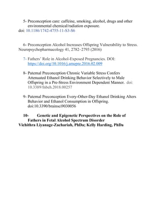 5- Preconception care: caffeine, smoking, alcohol, drugs and other
environmental chemical/radiation exposure.
doi: 10.1186/1742-4755-11-S3-S6
6- Preconception Alcohol Increases Offspring Vulnerability to Stress.
Neuropsychopharmacology 41, 2782–2793 (2016)
7- Fathers’ Role in Alcohol-Exposed Pregnancies. DOI:
https://doi.org/10.1016/j.amepre.2016.02.009
8- Paternal Preconception Chronic Variable Stress Confers
Attenuated Ethanol Drinking Behavior Selectively to Male
Offspring in a Pre-Stress Environment Dependent Manner. doi:
10.3389/fnbeh.2018.00257
9- Paternal Preconception Every-Other-Day Ethanol Drinking Alters
Behavior and Ethanol Consumption in Offspring.
doi:10.3390/brainsci9030056
10- Genetic and Epigenetic Perspectives on the Role of
Fathers in Fetal Alcohol Spectrum Disorder
Vichithra Liyanage-Zachariah, PhDa; Kelly Harding, PhDa
 