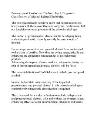 Preconceptual Alcohol and The Need For A Diagnostic
Classification of Alcohol Related Disabilities.
The one epigenetically sensitive agent that human migrations
have taken with them, over thousands of years, has been alcohol:
not fungicides or other products of the petrochemical age.
The impact of preconceptual alcohol on the developing fetus,
and subsequent adult, has only recently become a topic of
interest.
For aeons preconceptual and prenatal alcohol have contributed
to the chaos of conflict. Now they are acting synergistically and
enhancing the epigenetic consequences of petrochemical
products.
Addressing the impact of those products, without including the
role of preconceptual and prenatal alcohol, will be futile.
The present definition of FASD does not include preconceptual
alcohol.
In order to facilitate understanding of the impact of
preconceptual and prenatal alcohol in this petrochemical age a
comprehensive diagnostic classification is required.
There is a need for a wider definition to include both prenatal
and preconceptual alcohol, with and without the synergistic and
enhancing effects of other environmental situations and toxins.
 